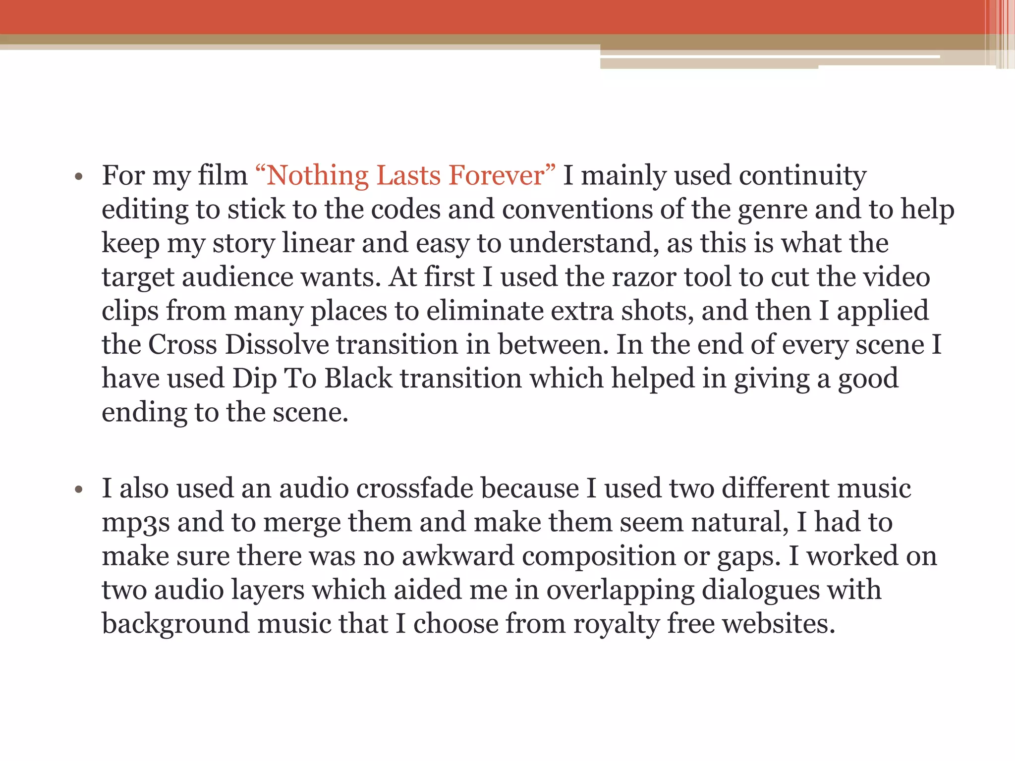 • For my film “Nothing Lasts Forever” I mainly used continuity
editing to stick to the codes and conventions of the genre and to help
keep my story linear and easy to understand, as this is what the
target audience wants. At first I used the razor tool to cut the video
clips from many places to eliminate extra shots, and then I applied
the Cross Dissolve transition in between. In the end of every scene I
have used Dip To Black transition which helped in giving a good
ending to the scene.
• I also used an audio crossfade because I used two different music
mp3s and to merge them and make them seem natural, I had to
make sure there was no awkward composition or gaps. I worked on
two audio layers which aided me in overlapping dialogues with
background music that I choose from royalty free websites.
 