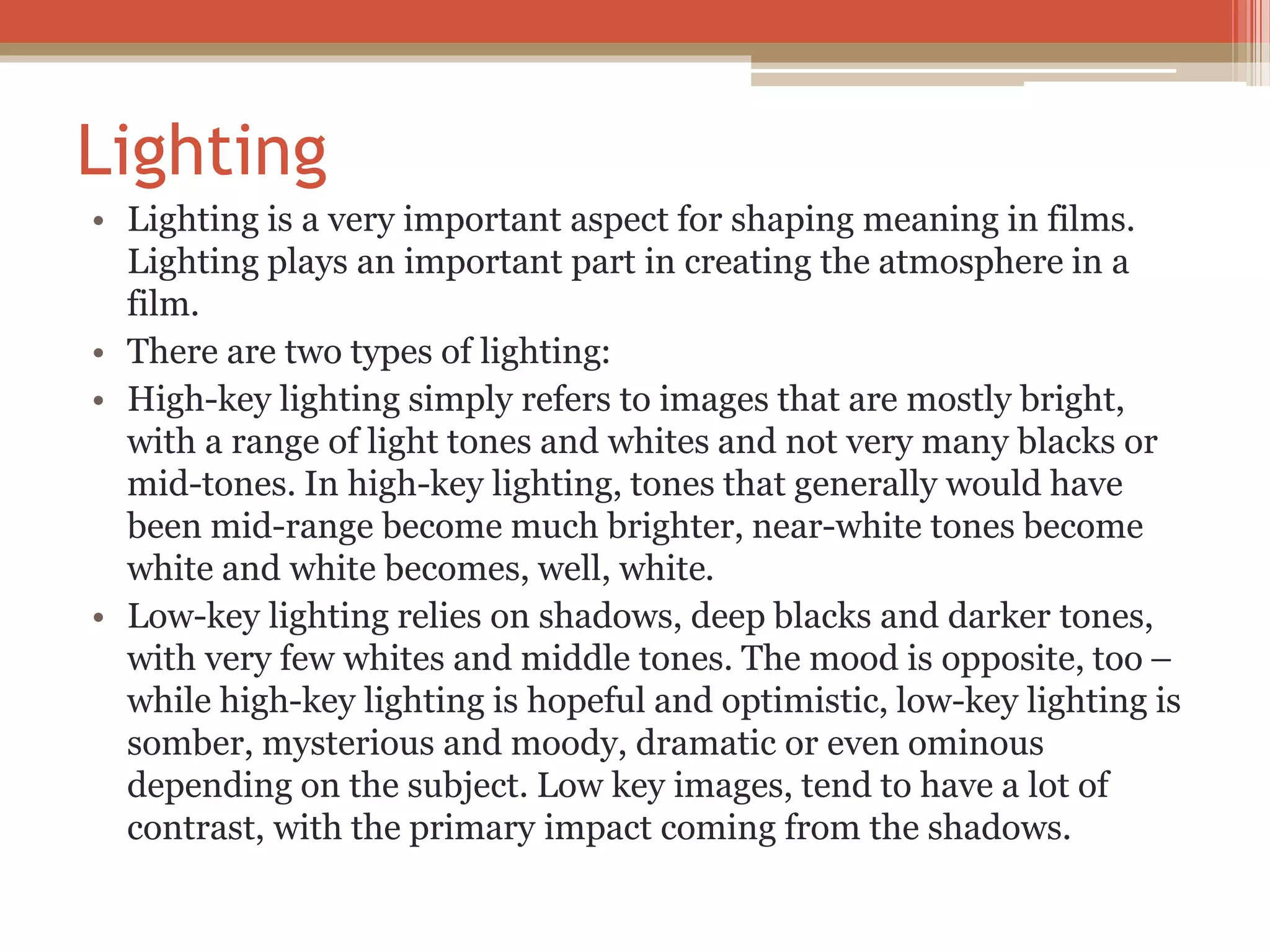 Lighting
• Lighting is a very important aspect for shaping meaning in films.
Lighting plays an important part in creating the atmosphere in a
film.
• There are two types of lighting:
• High-key lighting simply refers to images that are mostly bright,
with a range of light tones and whites and not very many blacks or
mid-tones. In high-key lighting, tones that generally would have
been mid-range become much brighter, near-white tones become
white and white becomes, well, white.
• Low-key lighting relies on shadows, deep blacks and darker tones,
with very few whites and middle tones. The mood is opposite, too –
while high-key lighting is hopeful and optimistic, low-key lighting is
somber, mysterious and moody, dramatic or even ominous
depending on the subject. Low key images, tend to have a lot of
contrast, with the primary impact coming from the shadows.
 