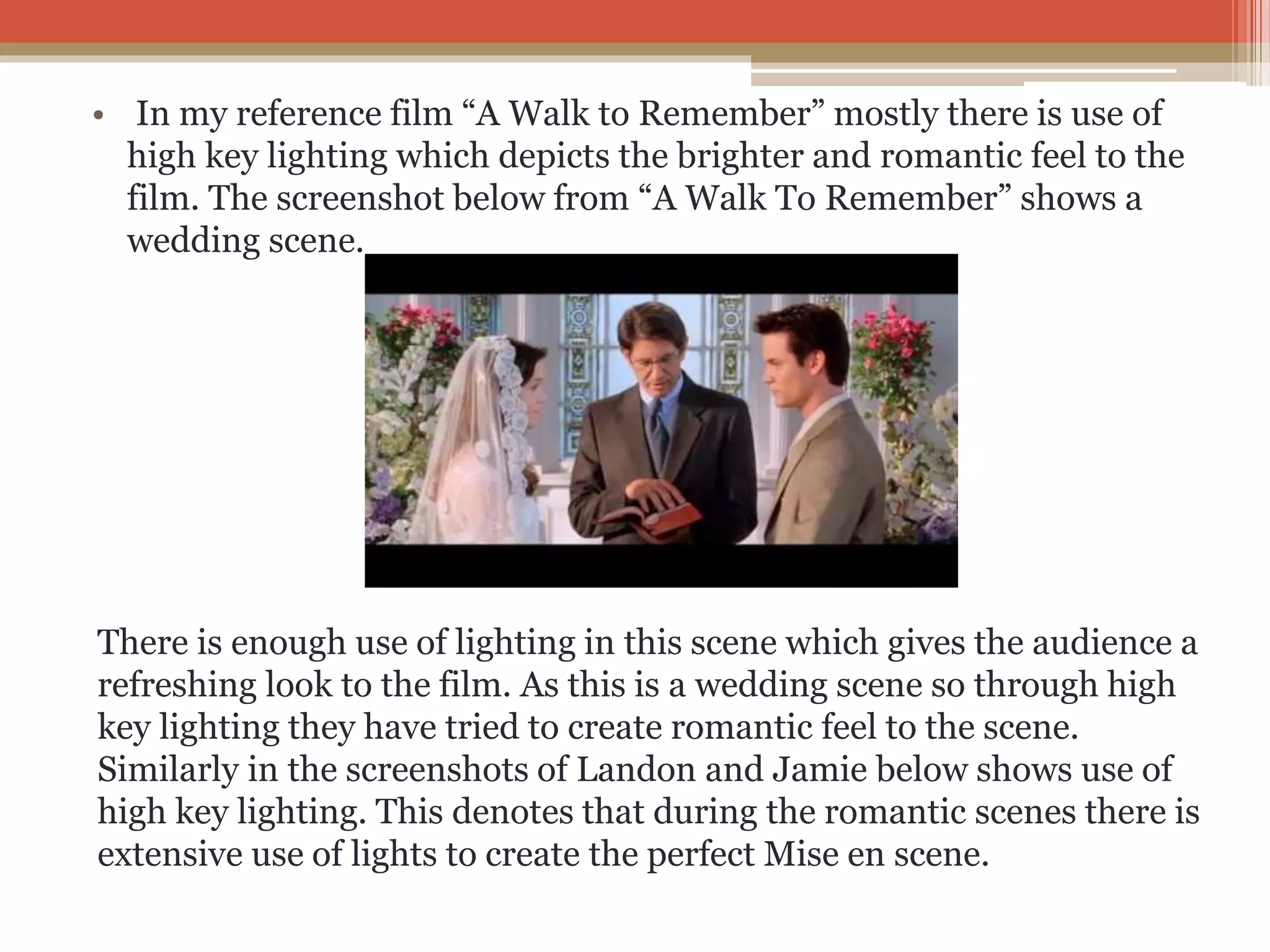 • In my reference film “A Walk to Remember” mostly there is use of
high key lighting which depicts the brighter and romantic feel to the
film. The screenshot below from “A Walk To Remember” shows a
wedding scene.
There is enough use of lighting in this scene which gives the audience a
refreshing look to the film. As this is a wedding scene so through high
key lighting they have tried to create romantic feel to the scene.
Similarly in the screenshots of Landon and Jamie below shows use of
high key lighting. This denotes that during the romantic scenes there is
extensive use of lights to create the perfect Mise en scene.
 