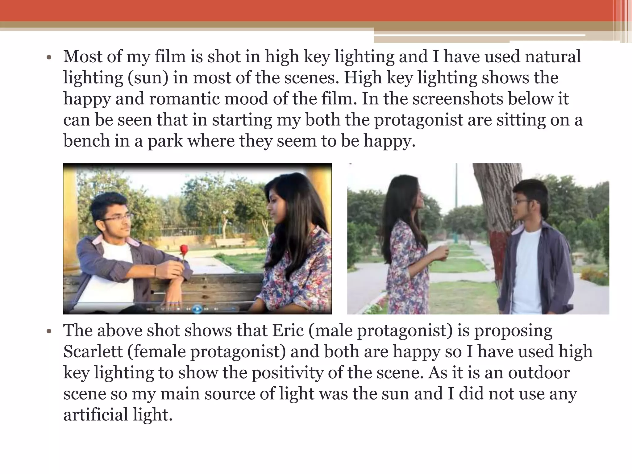 • Most of my film is shot in high key lighting and I have used natural
lighting (sun) in most of the scenes. High key lighting shows the
happy and romantic mood of the film. In the screenshots below it
can be seen that in starting my both the protagonist are sitting on a
bench in a park where they seem to be happy.
• The above shot shows that Eric (male protagonist) is proposing
Scarlett (female protagonist) and both are happy so I have used high
key lighting to show the positivity of the scene. As it is an outdoor
scene so my main source of light was the sun and I did not use any
artificial light.
 