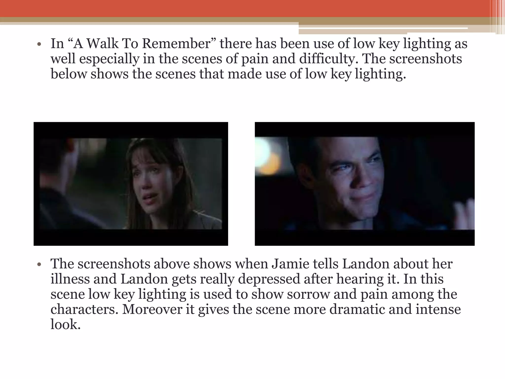 • In “A Walk To Remember” there has been use of low key lighting as
well especially in the scenes of pain and difficulty. The screenshots
below shows the scenes that made use of low key lighting.
• The screenshots above shows when Jamie tells Landon about her
illness and Landon gets really depressed after hearing it. In this
scene low key lighting is used to show sorrow and pain among the
characters. Moreover it gives the scene more dramatic and intense
look.
 