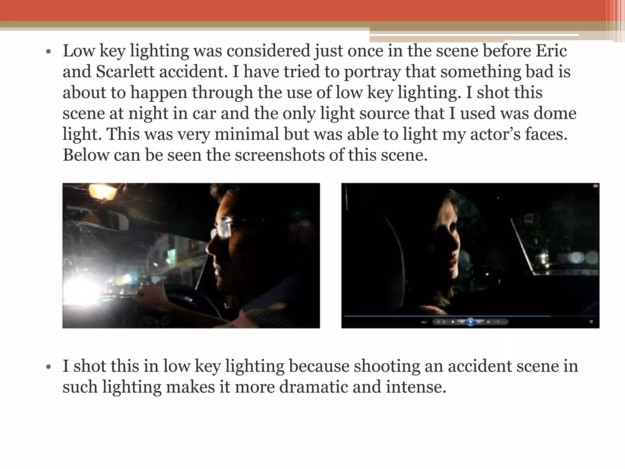 • Low key lighting was considered just once in the scene before Eric
and Scarlett accident. I have tried to portray that something bad is
about to happen through the use of low key lighting. I shot this
scene at night in car and the only light source that I used was dome
light. This was very minimal but was able to light my actor’s faces.
Below can be seen the screenshots of this scene.
• I shot this in low key lighting because shooting an accident scene in
such lighting makes it more dramatic and intense.
 