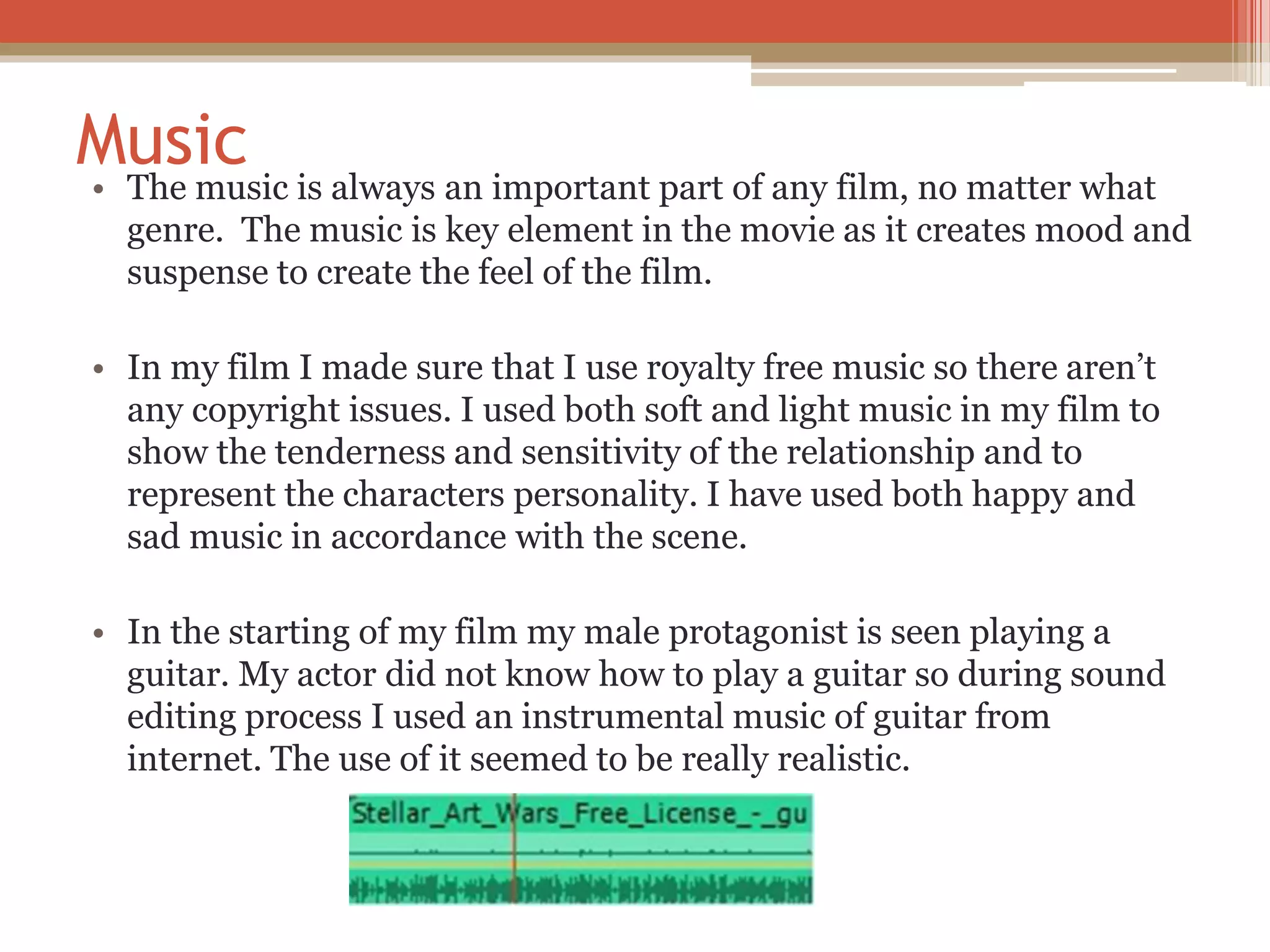 Music
• The music is always an important part of any film, no matter what
genre. The music is key element in the movie as it creates mood and
suspense to create the feel of the film.
• In my film I made sure that I use royalty free music so there aren’t
any copyright issues. I used both soft and light music in my film to
show the tenderness and sensitivity of the relationship and to
represent the characters personality. I have used both happy and
sad music in accordance with the scene.
• In the starting of my film my male protagonist is seen playing a
guitar. My actor did not know how to play a guitar so during sound
editing process I used an instrumental music of guitar from
internet. The use of it seemed to be really realistic.
 
