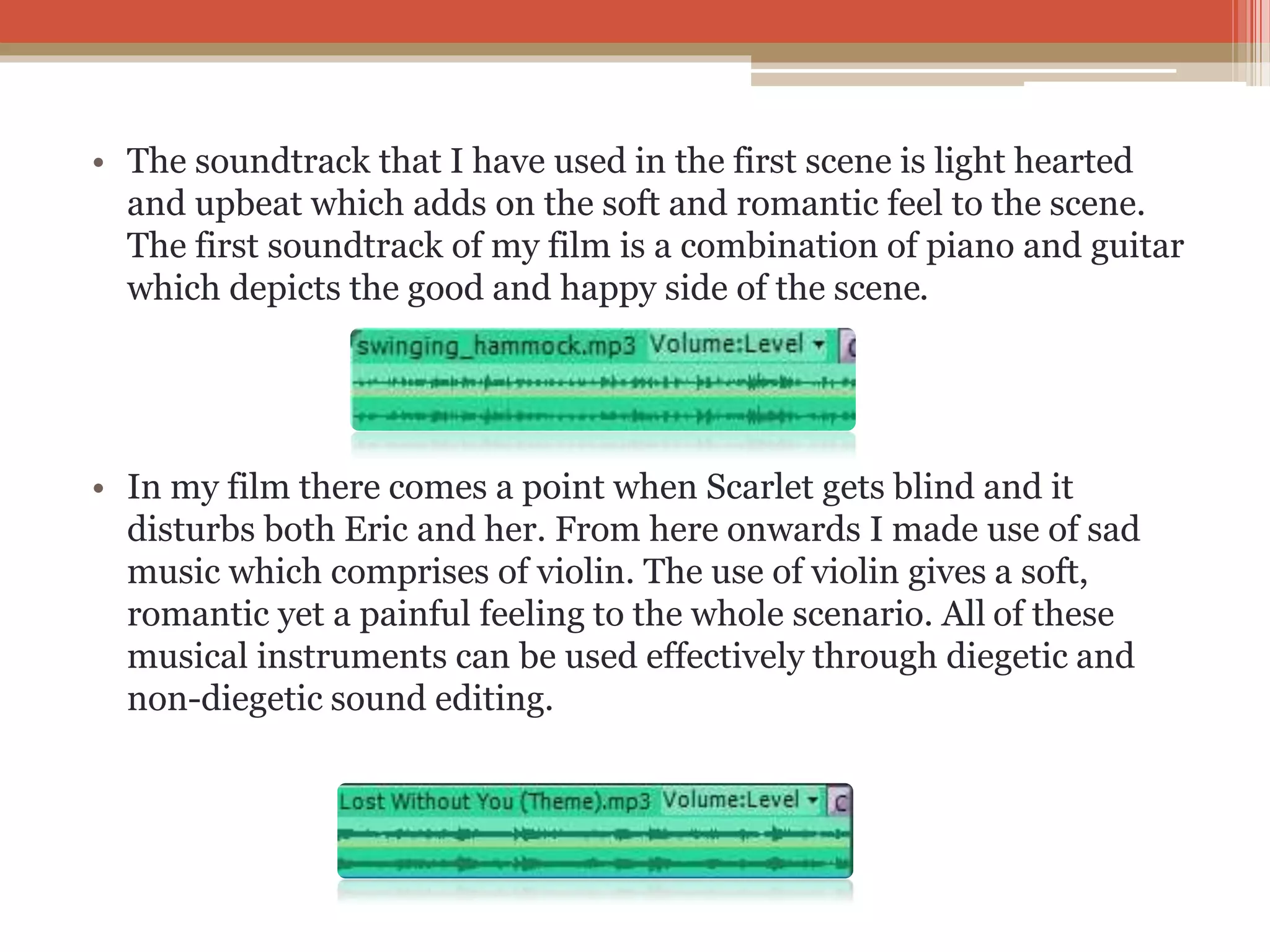 • The soundtrack that I have used in the first scene is light hearted
and upbeat which adds on the soft and romantic feel to the scene.
The first soundtrack of my film is a combination of piano and guitar
which depicts the good and happy side of the scene.
• In my film there comes a point when Scarlet gets blind and it
disturbs both Eric and her. From here onwards I made use of sad
music which comprises of violin. The use of violin gives a soft,
romantic yet a painful feeling to the whole scenario. All of these
musical instruments can be used effectively through diegetic and
non-diegetic sound editing.
 