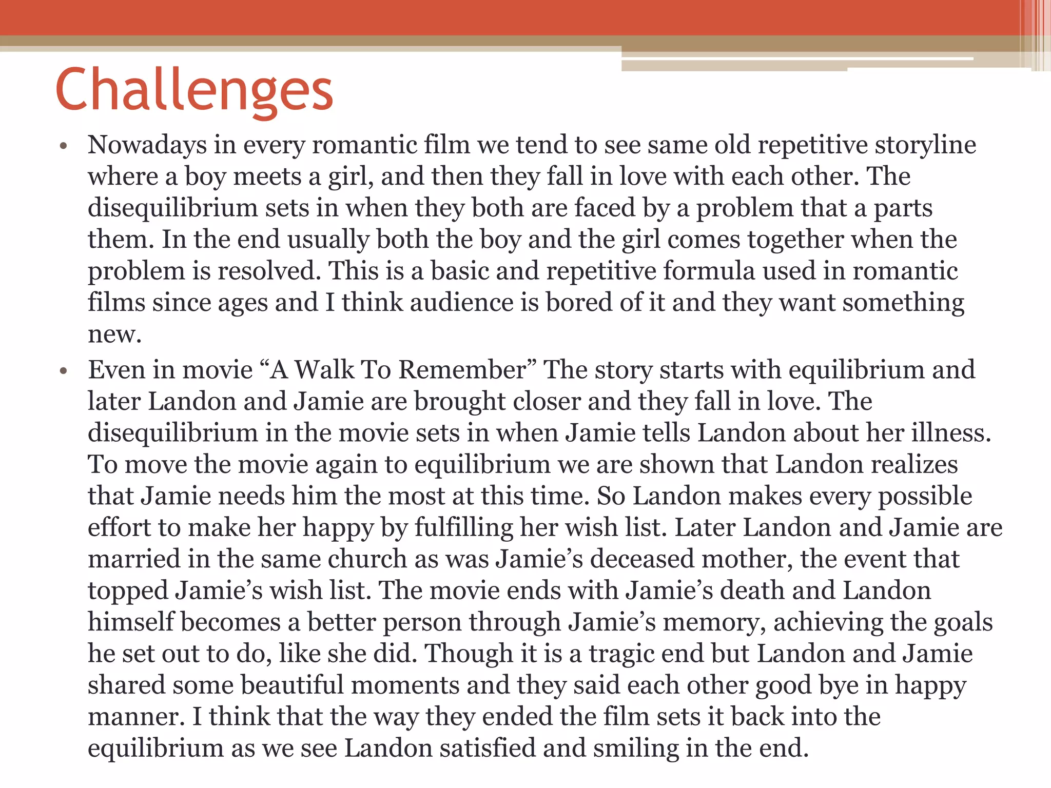 Challenges
• Nowadays in every romantic film we tend to see same old repetitive storyline
where a boy meets a girl, and then they fall in love with each other. The
disequilibrium sets in when they both are faced by a problem that a parts
them. In the end usually both the boy and the girl comes together when the
problem is resolved. This is a basic and repetitive formula used in romantic
films since ages and I think audience is bored of it and they want something
new.
• Even in movie “A Walk To Remember” The story starts with equilibrium and
later Landon and Jamie are brought closer and they fall in love. The
disequilibrium in the movie sets in when Jamie tells Landon about her illness.
To move the movie again to equilibrium we are shown that Landon realizes
that Jamie needs him the most at this time. So Landon makes every possible
effort to make her happy by fulfilling her wish list. Later Landon and Jamie are
married in the same church as was Jamie’s deceased mother, the event that
topped Jamie’s wish list. The movie ends with Jamie’s death and Landon
himself becomes a better person through Jamie’s memory, achieving the goals
he set out to do, like she did. Though it is a tragic end but Landon and Jamie
shared some beautiful moments and they said each other good bye in happy
manner. I think that the way they ended the film sets it back into the
equilibrium as we see Landon satisfied and smiling in the end.
 