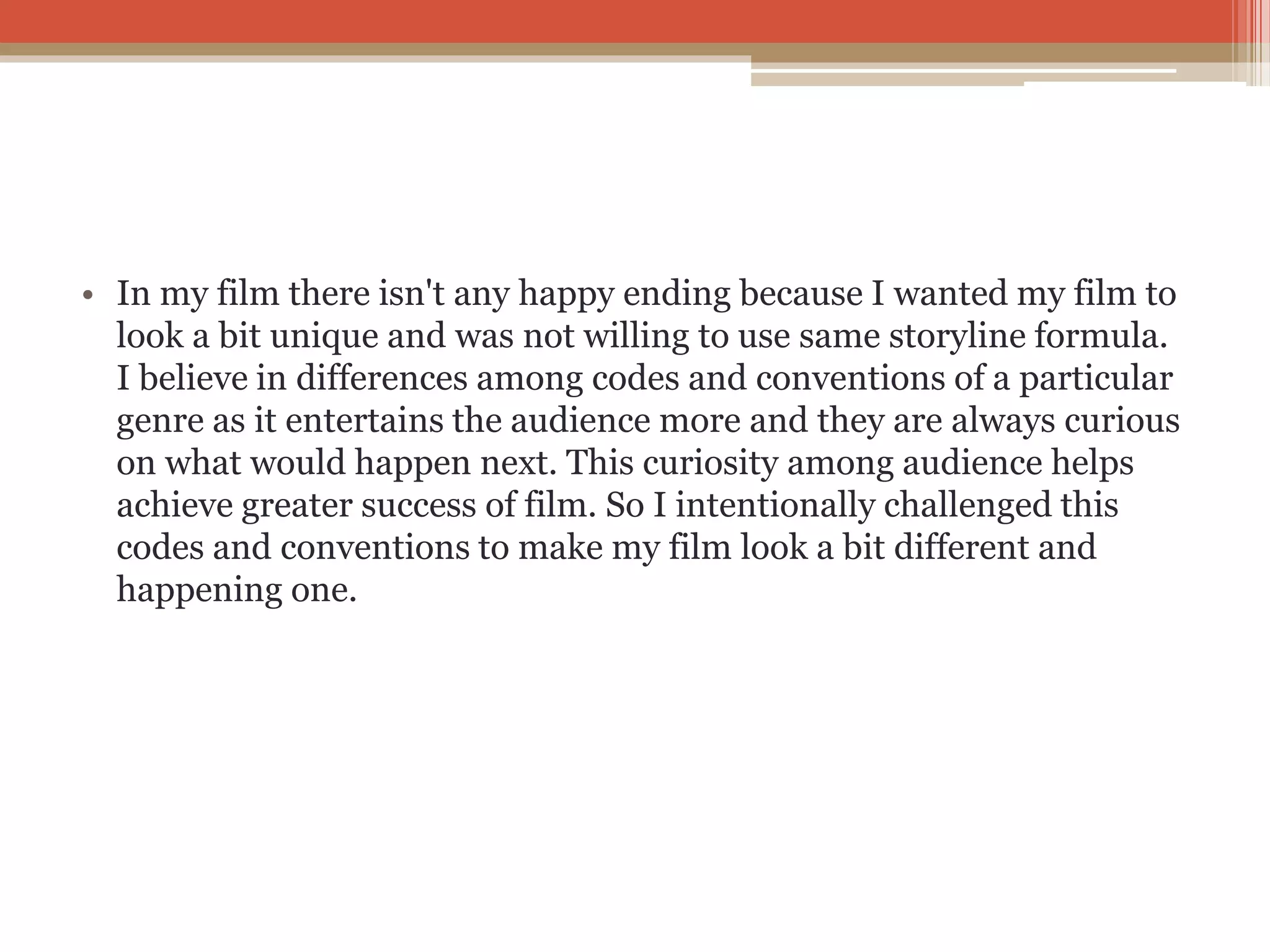 • In my film there isn't any happy ending because I wanted my film to
look a bit unique and was not willing to use same storyline formula.
I believe in differences among codes and conventions of a particular
genre as it entertains the audience more and they are always curious
on what would happen next. This curiosity among audience helps
achieve greater success of film. So I intentionally challenged this
codes and conventions to make my film look a bit different and
happening one.
 