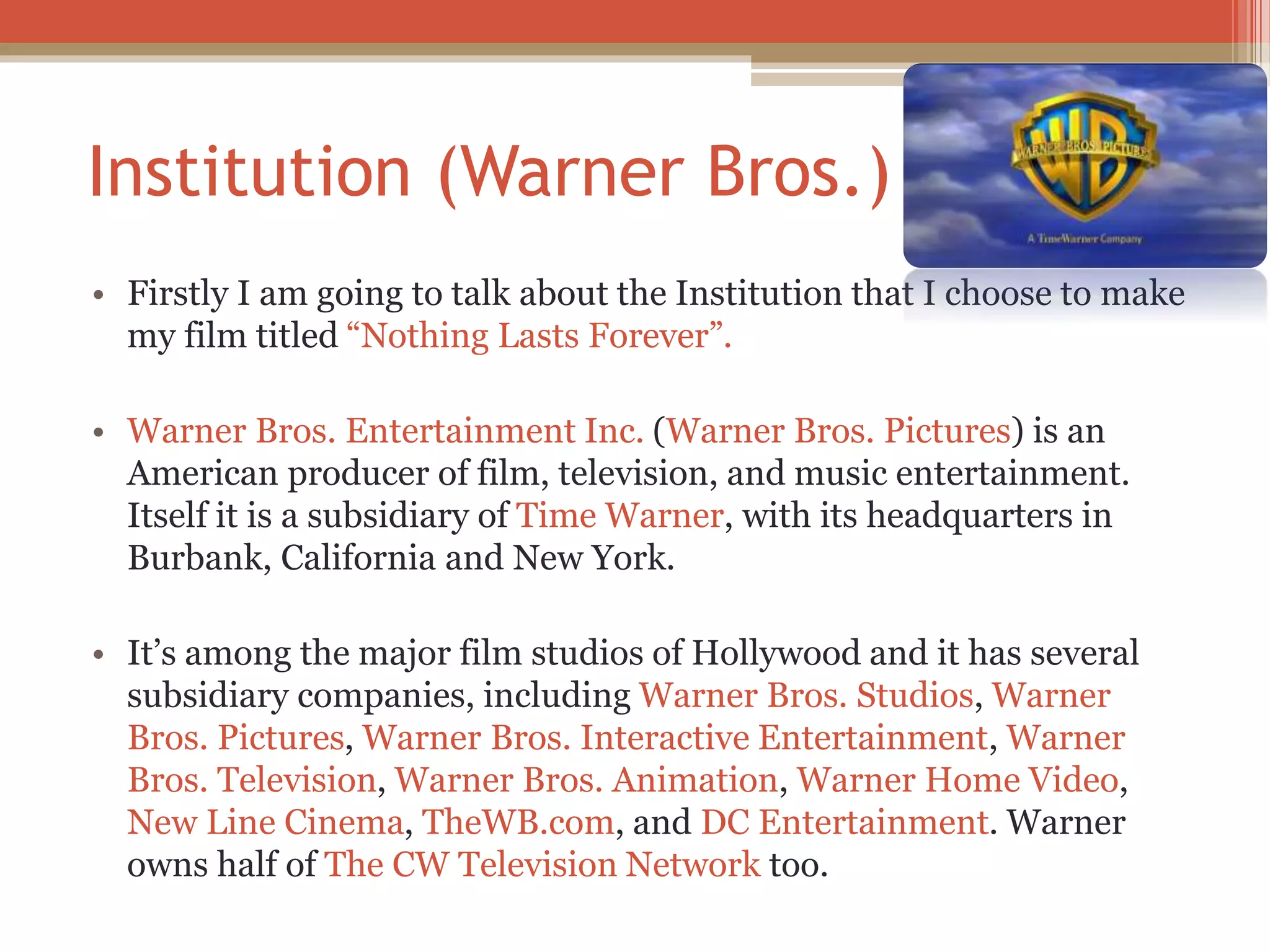 Institution (Warner Bros.)
• Firstly I am going to talk about the Institution that I choose to make
my film titled “Nothing Lasts Forever”.
• Warner Bros. Entertainment Inc. (Warner Bros. Pictures) is an
American producer of film, television, and music entertainment.
Itself it is a subsidiary of Time Warner, with its headquarters in
Burbank, California and New York.
• It’s among the major film studios of Hollywood and it has several
subsidiary companies, including Warner Bros. Studios, Warner
Bros. Pictures, Warner Bros. Interactive Entertainment, Warner
Bros. Television, Warner Bros. Animation, Warner Home Video,
New Line Cinema, TheWB.com, and DC Entertainment. Warner
owns half of The CW Television Network too.
 