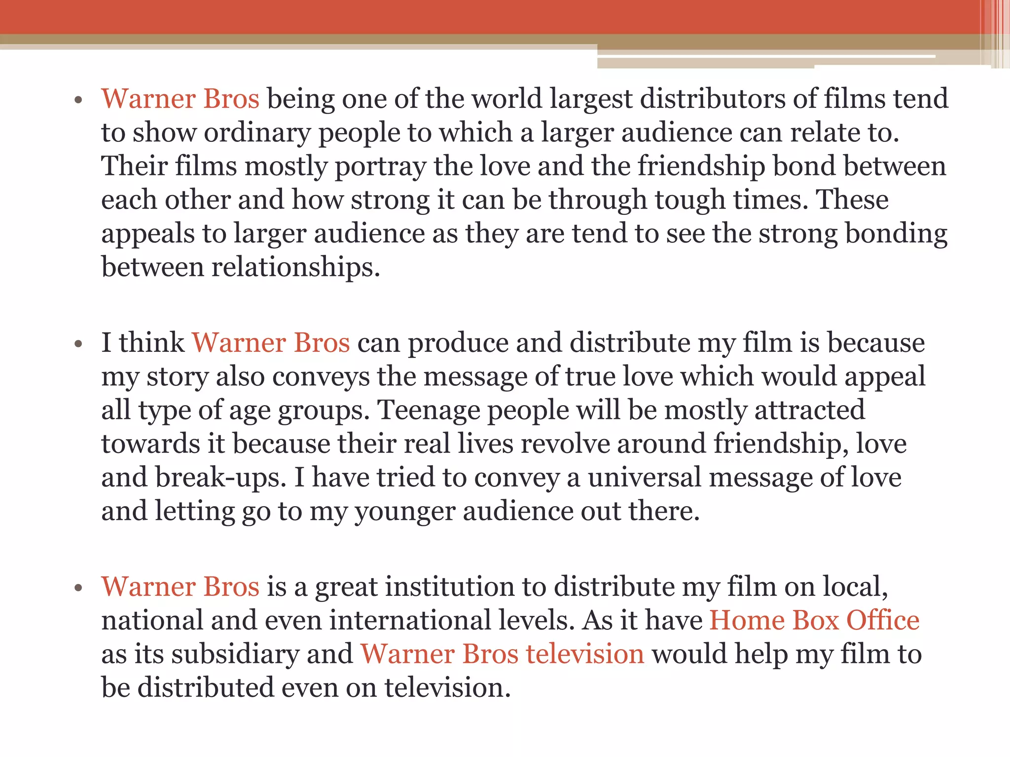 • Warner Bros being one of the world largest distributors of films tend
to show ordinary people to which a larger audience can relate to.
Their films mostly portray the love and the friendship bond between
each other and how strong it can be through tough times. These
appeals to larger audience as they are tend to see the strong bonding
between relationships.
• I think Warner Bros can produce and distribute my film is because
my story also conveys the message of true love which would appeal
all type of age groups. Teenage people will be mostly attracted
towards it because their real lives revolve around friendship, love
and break-ups. I have tried to convey a universal message of love
and letting go to my younger audience out there.
• Warner Bros is a great institution to distribute my film on local,
national and even international levels. As it have Home Box Office
as its subsidiary and Warner Bros television would help my film to
be distributed even on television.
 