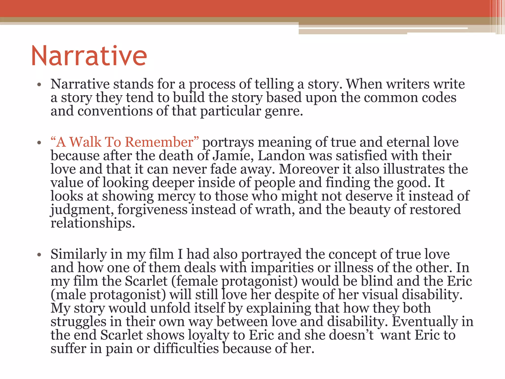 Narrative
• Narrative stands for a process of telling a story. When writers write
a story they tend to build the story based upon the common codes
and conventions of that particular genre.
• “A Walk To Remember” portrays meaning of true and eternal love
because after the death of Jamie, Landon was satisfied with their
love and that it can never fade away. Moreover it also illustrates the
value of looking deeper inside of people and finding the good. It
looks at showing mercy to those who might not deserve it instead of
judgment, forgiveness instead of wrath, and the beauty of restored
relationships.
• Similarly in my film I had also portrayed the concept of true love
and how one of them deals with imparities or illness of the other. In
my film the Scarlet (female protagonist) would be blind and the Eric
(male protagonist) will still love her despite of her visual disability.
My story would unfold itself by explaining that how they both
struggles in their own way between love and disability. Eventually in
the end Scarlet shows loyalty to Eric and she doesn’t want Eric to
suffer in pain or difficulties because of her.
 