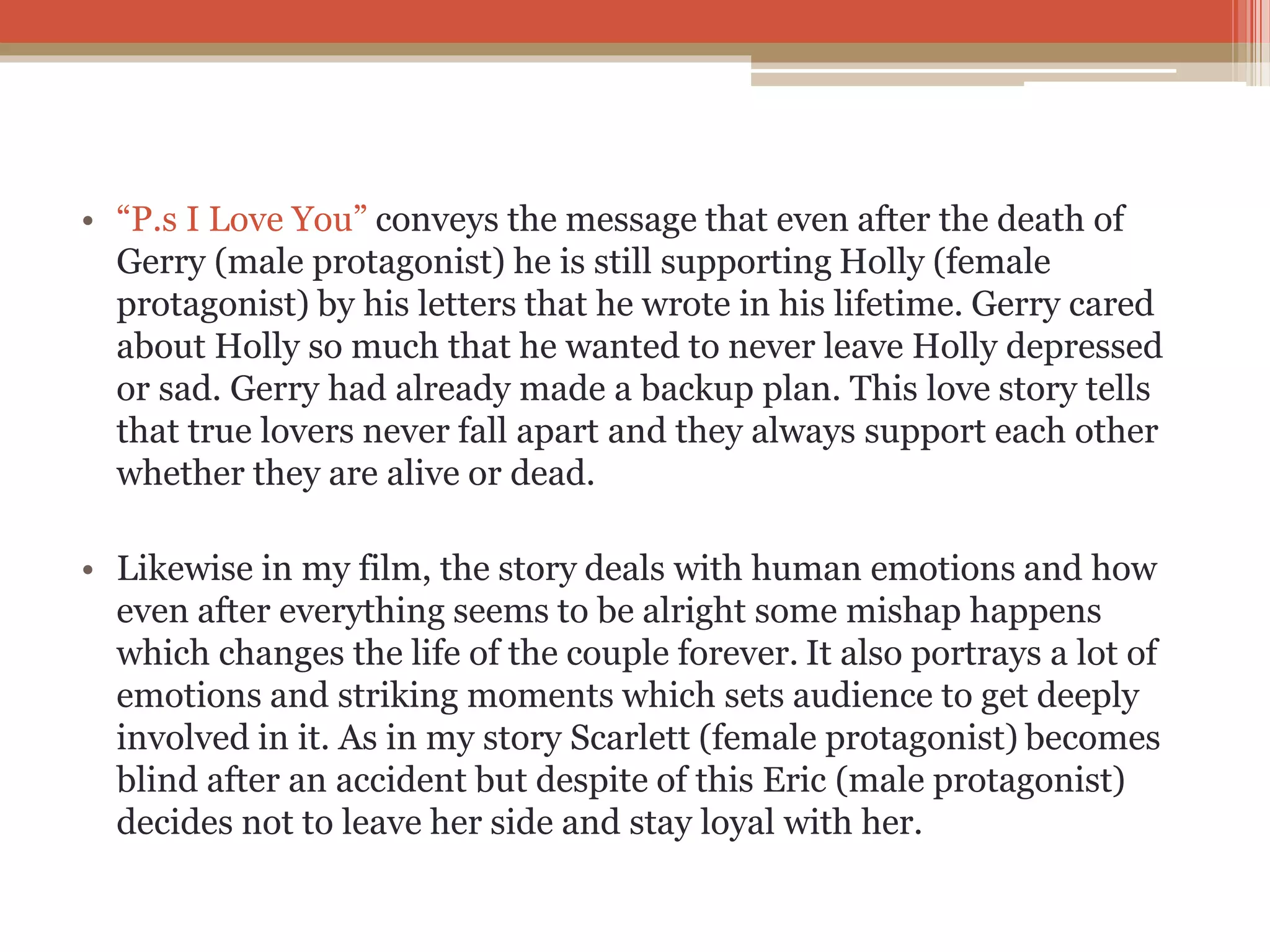 • “P.s I Love You” conveys the message that even after the death of
Gerry (male protagonist) he is still supporting Holly (female
protagonist) by his letters that he wrote in his lifetime. Gerry cared
about Holly so much that he wanted to never leave Holly depressed
or sad. Gerry had already made a backup plan. This love story tells
that true lovers never fall apart and they always support each other
whether they are alive or dead.
• Likewise in my film, the story deals with human emotions and how
even after everything seems to be alright some mishap happens
which changes the life of the couple forever. It also portrays a lot of
emotions and striking moments which sets audience to get deeply
involved in it. As in my story Scarlett (female protagonist) becomes
blind after an accident but despite of this Eric (male protagonist)
decides not to leave her side and stay loyal with her.
 