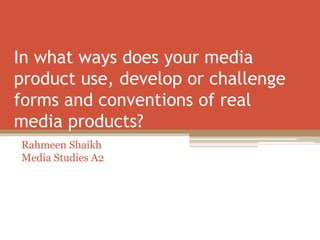 In what ways does your media
product use, develop or challenge
forms and conventions of real
media products?
Rahmeen Shaikh
Media Studies A2
 