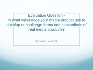 Evaluation Question -
In what ways does your media product use to
develop or challenge forms and conventions of
real media products?
By Katrina Lee-Smith
 