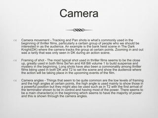 Camera
 Camera movement - Tracking and Pan shots is what’s commonly used in the
beginning of thriller films, particularly a certain group of people who we should be
interested in as the audience. An example is the bank heist scene in The Dark
Knight(DK) where the camera tracks the group at certain points. Zooming in and out
was a rarity that was only seen in DK during an action scene.
 Framing of shot - The most typical shot used in thriller films seems to be the close
up, greatly used in both films Se7en and Kill Bill volume 1 to build suspense and
mystery in the beginning. Long shots have also been a commonality among thriller
films being used in both DK and T2 to set the scene and show the audience where
the action will be taking place in the upcoming events of the film.
 Camera angles - Things that seem to be quite common are the low levels of framing
and the high angles at certain points, the high angle is used mainly to show those in
a powerful position but they might also be used such as in T2 with the first arrival of
the terminator shown to be in control and having most of the power. There seems to
be a main character(s) in the beginning which seems to have the majority of power
and this is shown through the camera angles.
 