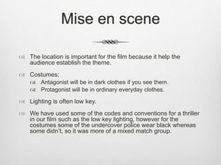 Mise en scene
 The location is important for the film because it help the
audience establish the theme.
 Costumes;
 Antagonist will be in dark clothes if you see them.
 Protagonist will be in ordinary everyday clothes.
 Lighting is often low key.
 We have used some of the codes and conventions for a thriller
in our film such as the low key lighting, however for the
costumes some of the undercover police wear black whereas
some didn’t, so it was more of a mixed match group.
 