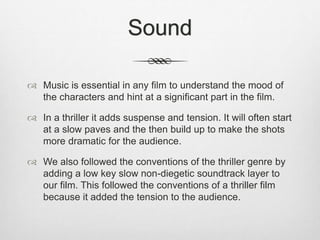Sound
 Music is essential in any film to understand the mood of
the characters and hint at a significant part in the film.
 In a thriller it adds suspense and tension. It will often start
at a slow paves and the then build up to make the shots
more dramatic for the audience.
 We also followed the conventions of the thriller genre by
adding a low key slow non-diegetic soundtrack layer to
our film. This followed the conventions of a thriller film
because it added the tension to the audience.
 
