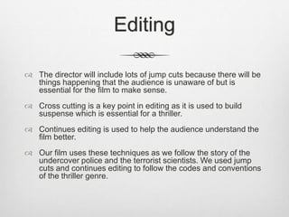 Editing
 The director will include lots of jump cuts because there will be
things happening that the audience is unaware of but is
essential for the film to make sense.
 Cross cutting is a key point in editing as it is used to build
suspense which is essential for a thriller.
 Continues editing is used to help the audience understand the
film better.
 Our film uses these techniques as we follow the story of the
undercover police and the terrorist scientists. We used jump
cuts and continues editing to follow the codes and conventions
of the thriller genre.
 