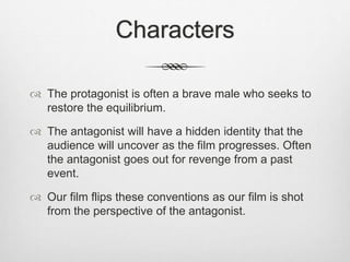 Characters
 The protagonist is often a brave male who seeks to
restore the equilibrium.
 The antagonist will have a hidden identity that the
audience will uncover as the film progresses. Often
the antagonist goes out for revenge from a past
event.
 Our film flips these conventions as our film is shot
from the perspective of the antagonist.
 
