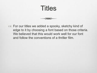 Titles
 For our titles we added a spooky, sketchy kind of
edge to it by choosing a font based on those criteria.
We believed that this would work well for our font
and follow the conventions of a thriller film.
 