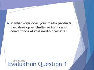 Evaluation Question 1
Media Study
 In what ways does your media products
use, develop or challenge forms and
conventions of real media products?
 