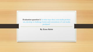 Evaluation question 1: In what ways does your media product
use, develop or challenge forms and conventions of real media
products?
By Emre Kebir
 
