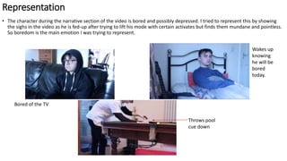 Representation
• The character during the narrative section of the video is bored and possibly depressed. I tried to represent this by showing
the sighs in the video as he is fed-up after trying to lift his mode with certain activates but finds them mundane and pointless.
So boredom is the main emotion I was trying to represent.
Throws pool
cue down
Wakes up
knowing
he will be
bored
today.
Bored of the TV
 