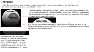 Disk space
• The disk was something I spent a long time thinking about. I didn’t want it to be too bland. I also didn’t want it to
be a black CD because it would be a overkill of the colour.
I decided to go for a fading white into black. I think it looks good and combines with the
rest of the digipak quite well. I decided to add the picture from the front of my digipak of
the sunglasses and the hat as it creates a nice combination and it was something I saw to
be regular during my digipak analysis.
With the title I decided against going with the combination of yellow and white as the
background is a different colour. I decided to go with the colour black because it stands out
well against the white background.
The name of the band ‘Taking Back
January’ is on the disc as it is common on
music CD’s. I decided to keep the black
despite the CD being darker in this area
because the name of the band isn’t as
important information as the album title
so despite wanting it there, it isn’t priority,
 