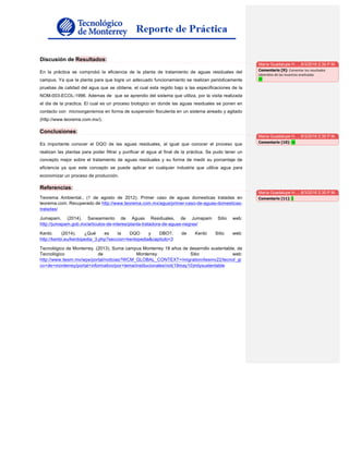 Discusión de Resultados:
En la práctica se comprobó la eficiencia de la planta de tratamiento de aguas residuales del
campus. Ya que la planta para que logre un adecuado funcionamiento se realizan periódicamente
pruebas de calidad del agua que se obtiene, el cual esta regido bajo a las especificaciones de la
NOM-003-ECOL-1996. Ademas de que se aprendio del sistema que utiliza, por la visita realizada
el dia de la practica. El cual es un proceso biologico en donde las aguas residuales se ponen en
contacto con microorganismos en forma de suspensión floculenta en un sistema aireado y agitado
(http://www.teorema.com.mx/).
Conclusiones:
Es importante conocer el DQO de las aguas residuales, al igual que conocer el proceso que
realizan las plantas para poder filtrar y purificar el agua al final de la práctica. Se pudo tener un
concepto mejor sobre el tratamiento de aguas residuales y su forma de medir su porcentaje de
eficiencia ya que este concepto se puede aplicar en cualquier industria que utilice agua para
economizar un proceso de producción.
Referencias:
Teorema Ambiental., (1 de agosto de 2012). Primer caso de aguas domesticas tratadas en
teorema.com. Recuperado de http://www.teorema.com.mx/agua/primer-caso-de-aguas-domesticas-
tratadas/
Jumapam. (2014). Saneamiento de Aguas Residuales, de Jumapam Sitio web:
http://jumapam.gob.mx/articulos-de-interes/planta-tratadora-de-aguas-negras/
Kenbi. (2014). ¿Qué es la DQO y DBO?, de Kenbi Sitio web:
http://kenbi.eu/kenbipedia_3.php?seccion=kenbipedia&capitulo=3
Tecnológico de Monterrey. (2013). Suma campus Monterrey 18 años de desarrollo sustentable, de
Tecnológico de Monterrey Sitio web:
http://www.itesm.mx/wps/portal/noticias?WCM_GLOBAL_CONTEXT=/migration/itesmv22/tecnol_gi
co+de+monterrey/portal+informativo/por+tema/institucionales/not(19may10)mtysustentable
María Guadalupe H…, 8/3/2016 2:30 P.M.
Comentario [9]: Comentar	los	resultados	
obtenidos	de	las	muestras	analizadas	
17	
María Guadalupe H…, 8/3/2016 2:30 P.M.
Comentario [10]: 15	
María Guadalupe H…, 8/3/2016 2:30 P.M.
Comentario [11]: 5	
 