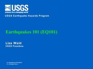 Earthquakes 101 (EQ101) Lisa Wald USGS Pasadena U.S. Department of the Interior U.S. Geological Survey USGS Earthquake Hazards Program 