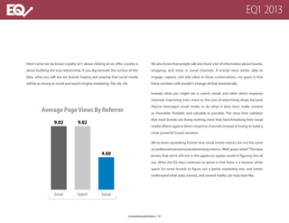 AveragePageViewsByReferrer
Email Search Social
9.02 9.02
4.60
Here’s what we do know: Loyalty isn’t about clicking on an offer. Loyalty is
about building the true relationship. If you dig beneath the surface of this
data, what you will see are brands hoping and praying that social media
will be as strong as email and search engine marketing. Tsk, tsk, tsk.
We also know that people talk and share a lot of information about brands,
shopping, and more in social channels. If brands were better able to
engage, capture, and add value to those conversations, my guess is that
these numbers still wouldn’t change all that dramatically.
Instead, what you might see is search, email, and other direct response
channels improving even more as the cost of advertising drops because
they’ve leveraged social media to do what it does best: make content
as shareable, findable, and valuable as possible. The story here validates
that most brands are doing nothing more than benchmarking their social
media efforts against direct response channels instead of trying to build a
more powerful brand narrative.
We’ve been squawking forever that social media metrics are not the same
as traditional transactional advertising metrics. Well, guess what? This data
proves that we’re still not in the apples-to-apples world of figuring this all
out. What the EQ data continues to prove is that there is a massive white
space for some brands to figure out a better marketing mix, and better
understand what paid, earned, and owned media can truly look like.
EQ1 2013
a monetate publication | 10
 