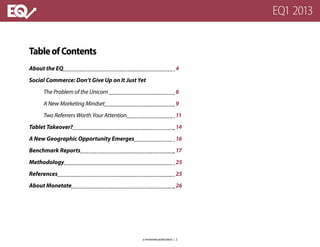TableofContents
About the EQ					 			 4
Social Commerce: Don’t Give Up on It Just Yet
	 The Problem of the Unicorn 					 6
	 A New Marketing Mindset					 9
	 Two Referrers Worth Your Attention				 11
Tablet Takeover?							 14
A New Geographic Opportunity Emerges			 16
Benchmark Reports							 17
Methodology								 25
References									 25
About Monetate								 26
EQ1 2013
a monetate publication | 2
 