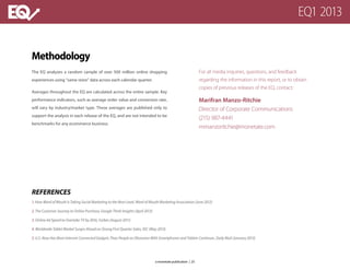 Methodology
The EQ analyzes a random sample of over 500 million online shopping
experiences using “same store” data across each calendar quarter.
Averages throughout the EQ are calculated across the entire sample. Key
performance indicators, such as average order value and conversion rate,
will vary by industry/market type. These averages are published only to
support the analysis in each release of the EQ, and are not intended to be
benchmarks for any ecommerce business.
For all media inquiries, questions, and feedback
regarding the information in this report, or to obtain
copies of previous releases of the EQ, contact:
Marifran Manzo-Ritchie	
Director of Corporate Communications
(215) 987-4441
mmanzoritchie@monetate.com
REFERENCES
1. How Word of Mouth Is Taking Social Marketing to the Next Level, Word of Mouth Marketing Association (June 2012)
2. The Customer Journey to Online Purchase, Google Think Insights (April 2013)
3. Online Ad Spend to Overtake TV by 2016, Forbes (August 2011)
4. Worldwide Tablet Market Surges Ahead on Strong First Quarter Sales, IDC (May 2013)
5. U.S. Now Has More Internet-Connected Gadgets Than People as Obsession With Smartphones and Tablets Continues, Daily Mail (January 2013)
a monetate publication | 25
EQ1 2013
 