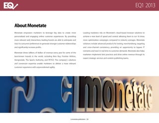 AboutMonetate
Monetate empowers marketers to leverage big data to create more
personalized and engaging online customer experiences. By providing
more relevant web interactions, leading brands are able to anticipate and
react to consumer preferences to generate stronger customer relationships
and significantly increase profits.
Monetate drives billions of dollars of revenue every year for some of the
best-known brands in the world, including Best Buy, Frontier Airlines,
Aeropostale, The Sports Authority, and PETCO. The company’s solutions
and conversion expertise enable marketers to deliver a more relevant
customer experience with unprecedented agility.
Leading marketers rely on Monetate’s cloud-based browser solutions to
achieve a new level of speed and control, allowing them to run 16 times
more optimization campaigns compared to industry averages. Monetate
solutions include advanced products for testing, merchandising, targeting
and cross-channel consistency, providing an opportunity to bypass IT
restraints and react in real time to customer demands. Monetate also helps
marketers implement best practices and drive online revenue through its
expert strategic services and content publishing teams.
EQ1 2013
a monetate publication | 26
 