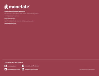 ©2013 Monetate Inc. All Rights Reserved
Expert Optimization Resources
Valuable case studies, eBooks, white papers, webinars & infographics
monetate.com/resources
Request a Demo
Call 877-MONETATE (US) l 484-323-6313 (around the world)
demo.monetate.com
1-877-MONETATE | 484-323-6313
monetate.com
monetate.com/twitter monetate.com/linkedin
monetate.com/facebook
 