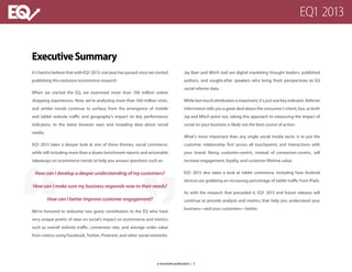 ExecutiveSummary
It’s hard to believe that with EQ1 2013, one year has passed since we started
publishing this exclusive ecommerce research.
When we started the EQ, we examined more than 100 million online
shopping experiences. Now, we’re analyzing more than 500 million visits,
and similar trends continue to surface; from the emergence of mobile
and tablet website traffic and geography’s impact on key performance
indicators, to the latest browser wars and revealing data about social
media.
EQ1 2013 takes a deeper look at one of these themes, social commerce,
while still including more than a dozen benchmark reports and actionable
takeaways on ecommerce trends to help you answer questions such as:
How can I develop a deeper understanding of my customers?
How can I make sure my business responds now to their needs?
How can I better improve customer engagement?
We’re honored to welcome two guest contributors to the EQ who have
very unique points of view on social’s impact on ecommerce and metrics
such as overall website traffic, conversion rate, and average order value
from visitors using Facebook, Twitter, Pinterest, and other social networks.
Jay Baer and Mitch Joel are digital marketing thought leaders, published
authors, and sought-after speakers who bring fresh perspectives to EQ
social referrer data.
While last-touch attribution is important, it’s just one key indicator. Referrer
information tells you a great deal about the consumer’s intent, but, as both
Jay and Mitch point out, taking this approach to measuring the impact of
social on your business is likely not the best course of action.
What’s more important than any single social media tactic is to put the
customer relationship first across all touchpoints and interactions with
your brand. Being customer-centric, instead of conversion-centric, will
increase engagement, loyalty, and customer lifetime value.
EQ1 2013 also takes a look at tablet commerce, including how Android
devices are grabbing an increasing percentage of tablet traffic from iPads.
As with the research that preceded it, EQ1 2013 and future releases will
continue to provide analysis and metrics that help you understand your
business—and your customers—better.
a monetate publication | 3
EQ1 2013
 