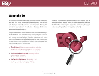 AbouttheEQ
As ecommerce companies look for ways to increase customer engagement
and sales in a highly competitive online environment, they’re faced
with challenges centered on massive amounts of data. This big data
conundrum extends beyond the collection and storage of information
about customers and prospects.
Using a combination of historical and real-time data creates meaningful
insight that drives more relevant shopping sessions, delighting customers
who become extremely loyal and share their experiences with others.
Ecommerce businesses that tackle big data head-on focus their attention
on three primary visitor segments that continue to be explored in every
release of the Ecommerce Quarterly (EQ):
•	 Predefined: New versus returning; referring
traffic sources; technographics; geography.
•	 Custom or Proprietary: Demographics;
proximity to location.
•	 In-Session Behavior: Shopping cart
activity; brand or category affinity.
Lastly, the EQ includes EQ Takeaways, ideas and best practices used by
leading ecommerce websites, based on insights gained from the more
than 500 million online shopping sessions that contribute to the analysis
and benchmark reports found in every release of the EQ.
EQ1 2013
a monetate publication | 4
 