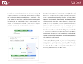 It could be that ecommerce companies are not very good at this type of
marketing yet. Data from Edison Research’s “The Social Habit” found that
66% of American social media users follow brands in social media, at least
in part, for deals and special offers, so perhaps ecommerce websites simply
aren’t giving their fans what they want in terms of social commerce. Or, it
could be that consumers want knowledge of deals and offers, but don’t
necessarily want to click on them within a social environment.
Given the extreme stickiness of social networks (especially Facebook and
Pinterest), it is indeed possible that part of the issue with social commerce
is one of session interruption, whereby consumers don’t want to leave
the visceral comforts of their social network by clicking a link and going
shopping online, but would rather store the awareness of the deal in their
noggin and visit the website later, when they are less ensconced in social
media bliss. This, of course, would culminate in a website visit from the
direct source, with no credit accrued to the ignition source of social.
Certainlyonitsface,thedatainthisEQlooksalittlegloomyforsocialmedia
as a revenue producer. Maybe that’s so. But I refuse to believe that all of our
posting, sharing, and liking isn’t at least contributing to ecommerce traffic
and sales, considering that we spend more time on social media than on
web browsing and email combined.
The trick is proving it, which is why I very much recommend that website
owners utilize the “Assisted Conversions” feature of Google Analytics (or
similar functionality from another analytics platform) to better understand
theentiretyofthefunnelandtheevermorecomplicatedinterplaybetween
the panoply of digital marketing and offline channels.
EQ1 2013
a monetate publication | 8a monetate publication | 8
 