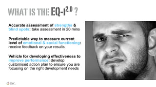 Accurate assessment of strengths &
blind spots: take assessment in 20 mins
Predictable way to measure current
level of emotional & social functioning:
receive feedback on your results
Vehicle for developing effectiveness to
improve performance: develop
customised action plan to ensure you are
focusing on the right development needs
whatistheEQ-i2.0 ?
 