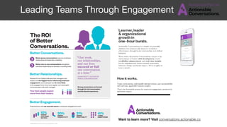 Better Engagement.
The ROI
of Better
Conversations.
Research from Gallup indicates that managers and
leaders are the biggest factor inﬂuencing employee
engagement, and employees are 3x more likely
to be engaged when they have regular and meaningful
communication with their manager.
Better group conversations improve employee
relationships & leadership credibility.
Better one-to-one conversations strengthen
individual relationships & develop a coaching habit.
Better Conversations.
Better Relationships.
Your best people expect
more from their leaders.
Strong connections are formed
through (a) real conversation
and (b) shared experience.
“Our work,
our relationships,
and our lives
succeed or fail
one conversation
at a time.”
SUSAN SCOTT, AUTHOR OF
FIERCE CONVERSATIONS
Organisations with top-quartile teams in employee engagement have:
10%HIGHER
CUSTOMER
METRICS
20%HIGHER
PRODUCTIVITY
21%HIGHER
PROFITABILITY
41%LOWER
ABSENTEEISM
SUMMARISED FROM THE GALLUP Q12 SURVEY, 2016
Want to learn more? Visit conversations.actionable.co
Leading Teams Through Engagement
 