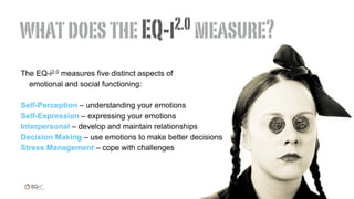 The EQ-i2.0 measures five distinct aspects of
emotional and social functioning:
Self-Perception – understanding your emotions
Self-Expression – expressing your emotions
Interpersonal – develop and maintain relationships
Decision Making – use emotions to make better decisions
Stress Management – cope with challenges
whatdoestheEQ-i2.0 measure?
 