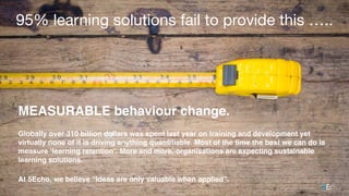 95% learning solutions fail to provide this …..
MEASURABLE behaviour change.
Globally over 310 billion dollars was spent last year on training and development yet
virtually none of it is driving anything quantiﬁable. Most of the time the best we can do is
measure ‘learning retention’. More and more, organisations are expecting sustainable
learning solutions.
At 5Echo, we believe “Ideas are only valuable when applied”.
images courtesy of shutterstock
 