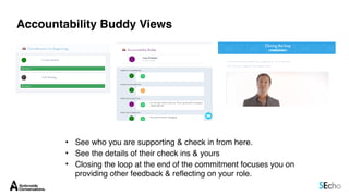 Accountability Buddy Views
• See who you are supporting & check in from here.
• See the details of their check ins & yours
• Closing the loop at the end of the commitment focuses you on
providing other feedback & reflecting on your role.
 