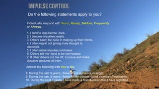 Do the following statements apply to you?
Individually, respond with Never, Rarely, Seldom, Frequently
or Always.
1. I tend to leap before I look.
2. I become impatient easily.
3. Others seem too slow in making up their minds.
4. I often regret not giving more thought to
decisions.
5. I often make impulse purchases.
6. Others tell me I tend to be hot-headed.
7. If other drivers cut me off, I pursue and make
obscene gestures at them.
Answer the following with Yes or No.
8. During the past 3 years, I have struck someone in anger.
9. During the past 3 years, I have thrown objects out of a sense of frustration.
10. During the past 3 years, I have made a rash decision that I have regretted.
impulsecontrol
p. 31
 
