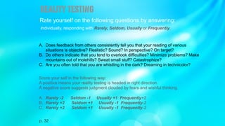 Rate yourself on the following questions by answering:
Individually, responding with Rarely, Seldom, Usually or Frequently.
A. Does feedback from others consistently tell you that your reading of various
situations is objective? Realistic? Sound? In perspective? On target?
B. Do others indicate that you tend to overlook difficulties? Minimize problems? Make
mountains out of molehills? Sweat small stuff? Catastrophize?
C. Are you often told that you are whistling in the dark? Dreaming in technicolor?
Score your self in the following way:
A positive means your reality testing is headed in right direction.
A negative score suggests judgment clouded by fears and wishful thinking.
A. Rarely -2 Seldom -1 Usually +1 Frequently+2
B. Rarely +2 Seldom +1 Usually -1 Frequently-2
C. Rarely +2 Seldom +1 Usually -1 Frequently-2
realitytesting
p. 32
 