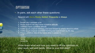 ! In pairs, ask each other these questions:
Respond with Never, Rarely, Seldom, Frequently or Always.
1. People say I complain a lot.
2. Those close to me say I have a positive attitude.
3. I believe I have a positive attitude.
4. I wake up on a typical weekday and look forward to what’s about to unfold.
5. I wake up on a typical weekend morning and look forward to the day.
6. I have a positive view of the future when it comes to:
- work
- career
- family
- social life
Write down what and how you need to lift the optimism in
your work, self and family. What is your first step?
optimism
p. 33
 