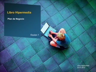 Libro Hipermedia

Plan de Negocio




                  Equipo 1




                             Libro Hipermedia
                             25.01.2012
 