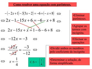 Como resolver uma equação com parênteses.   Eliminar parênteses. Agrupar os termos com incógnita. Efectuar as operações  Dividir ambos os membros pelo coeficiente da incógnita Determinar a solução, de forma simplificada. C.S =  