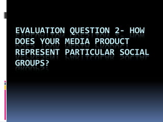 EVALUATION QUESTION 2- HOW
DOES YOUR MEDIA PRODUCT
REPRESENT PARTICULAR SOCIAL
GROUPS?
 