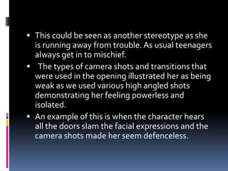 This could be seen as another stereotype as she
is running away from trouble. As usual teenagers
always get in to mischief.
 The types of camera shots and transitions that
were used in the opening illustrated her as being
weak as we used various high angled shots
demonstrating her feeling powerless and
isolated.
 An example of this is when the character hears
all the doors slam the facial expressions and the
camera shots made her seem defenceless.
 