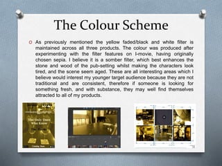 The Colour Scheme
O As previously mentioned the yellow faded/black and white filter is
maintained across all three products. The colour was produced after
experimenting with the filter features on I-movie, having originally
chosen sepia. I believe it is a somber filter, which best enhances the
stone and wood of the pub-setting whilst making the characters look
tired, and the scene seem aged. These are all interesting areas which I
believe would interest my younger target audience because they are not
traditional and are consistent, therefore if someone is looking for
something fresh, and with substance, they may well find themselves
attracted to all of my products.
 