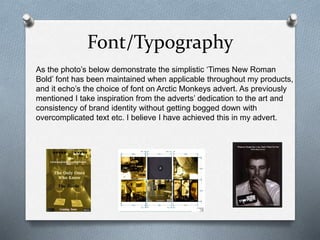Font/Typography
As the photo’s below demonstrate the simplistic ‘Times New Roman
Bold’ font has been maintained when applicable throughout my products,
and it echo’s the choice of font on Arctic Monkeys advert. As previously
mentioned I take inspiration from the adverts’ dedication to the art and
consistency of brand identity without getting bogged down with
overcomplicated text etc. I believe I have achieved this in my advert.
 